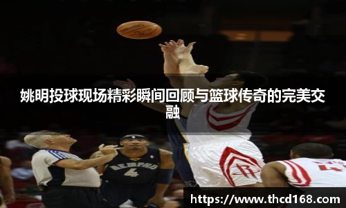 姚明投球现场精彩瞬间回顾与篮球传奇的完美交融
